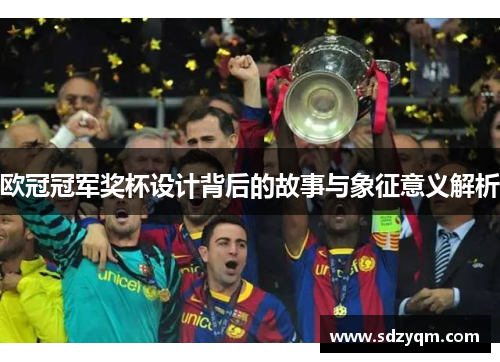 欧冠冠军奖杯设计背后的故事与象征意义解析
