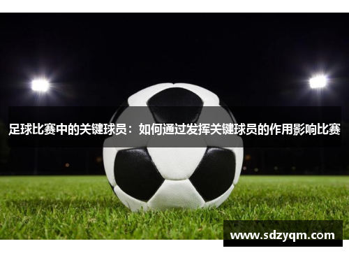 足球比赛中的关键球员：如何通过发挥关键球员的作用影响比赛